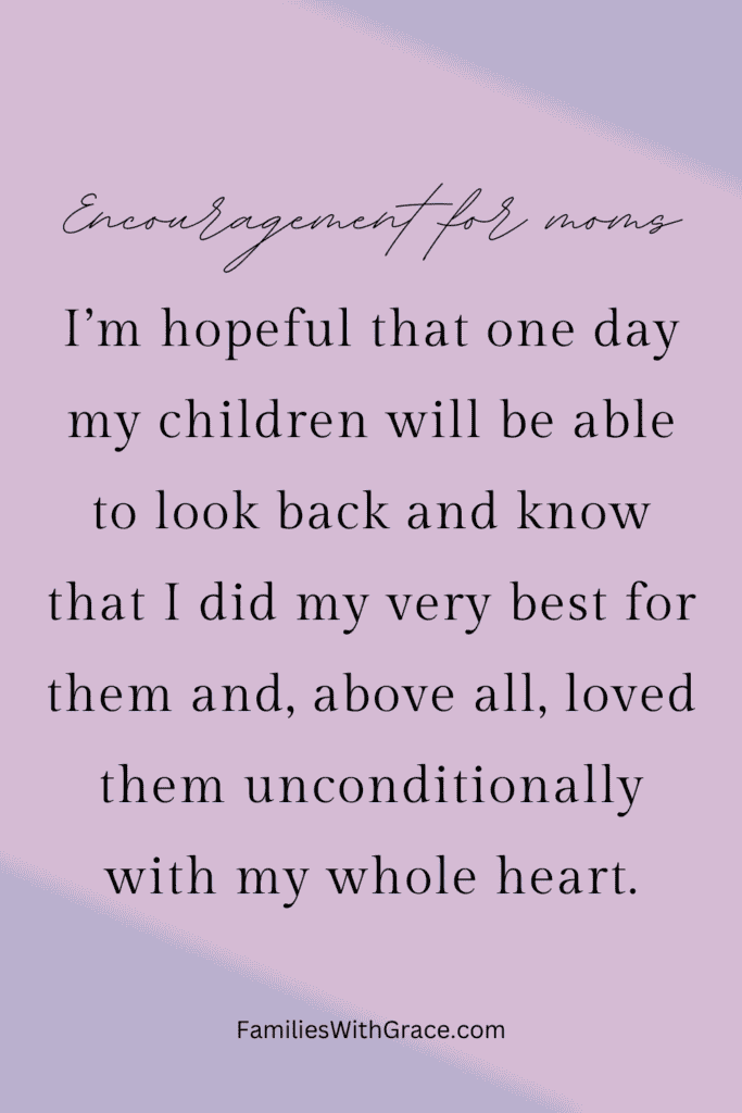 I’m hopeful that one day my children will be able to look back and know that I did my very best for them and, above all, loved them unconditionally with my whole heart.
