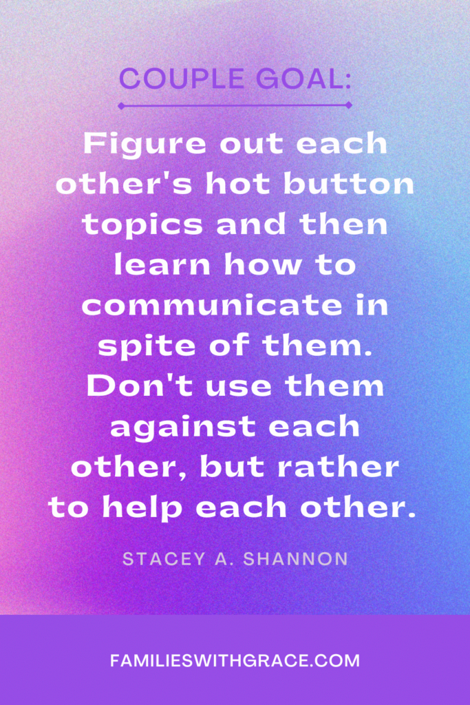 Couple Goal: Figure out each other's hot button topics and then learn how to communicate in spite of them. You don't want to use those against each other, but rather to help each other. 