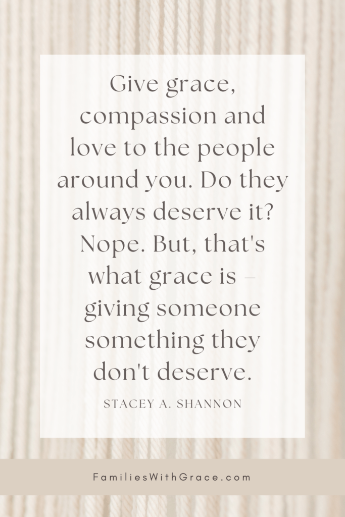 Give grace, compassion and love to the people around you. Do they always deserve it? Nope. But, that's what grace is – giving someone something they don't deserve.