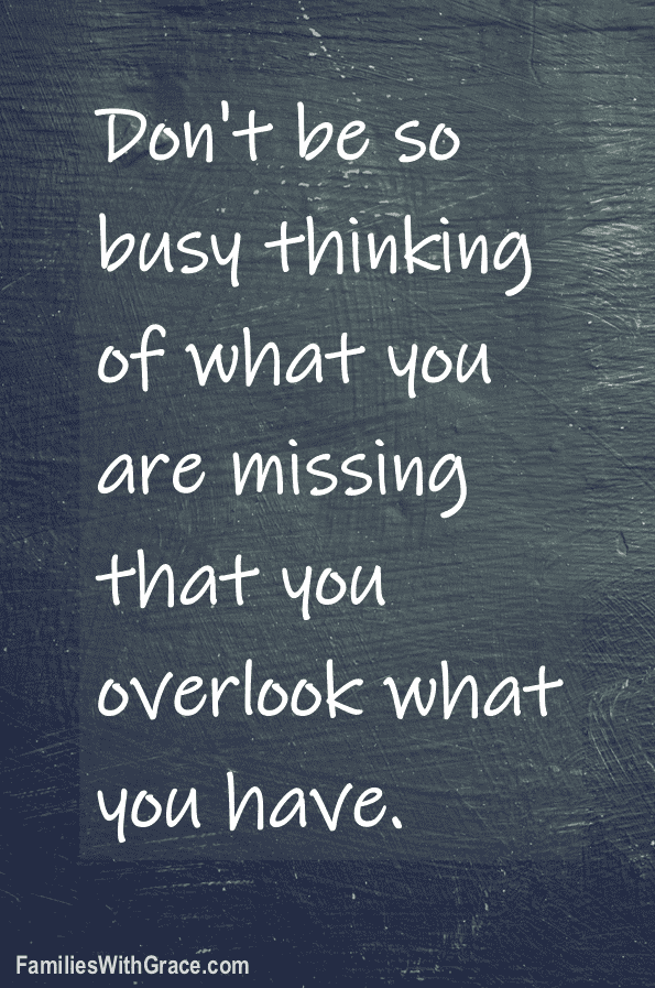 Don't be so busy thinking of what you are missing that you overlook what you have.