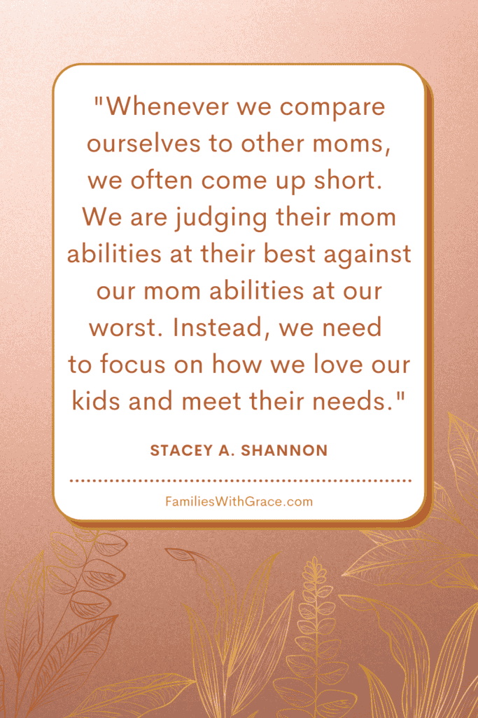 Whenever we compare ourselves to other moms, we often come up short. We are judging their mom abilities at their best against our mom abilities at our worst. Instead, we need to focus on how we love our kids and meet their needs. -- Stacey A. Shannon