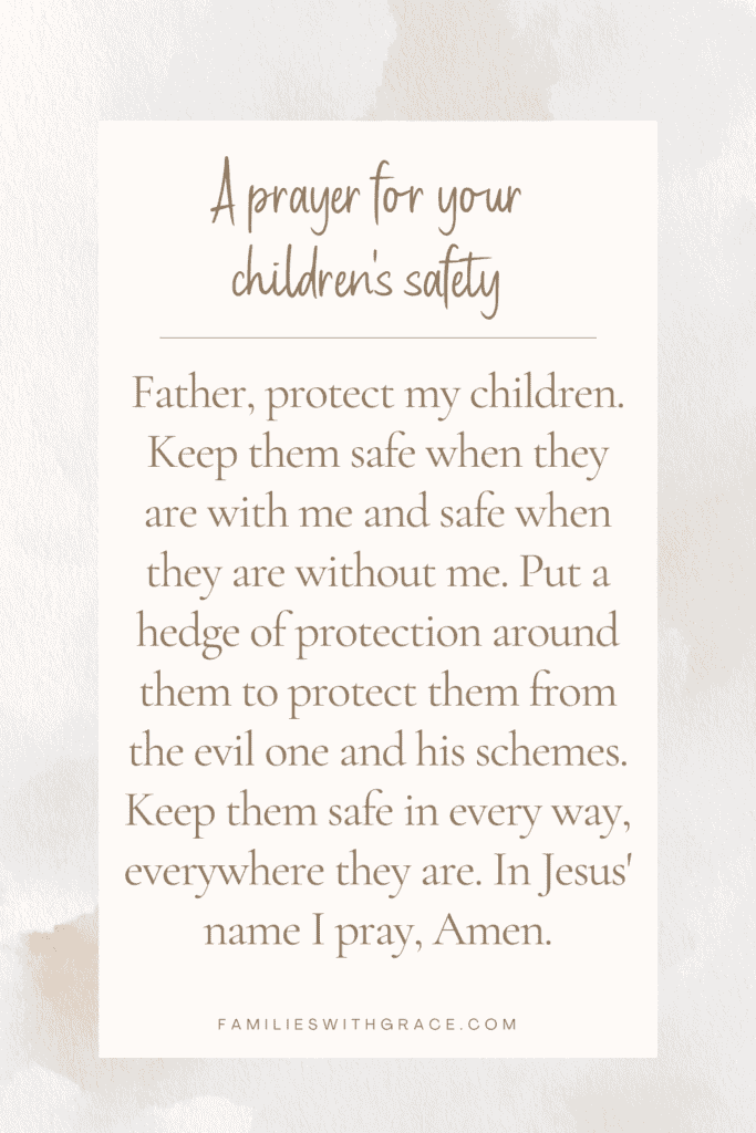 A prayer for your children's safety: Father, protect my children. Keep them safe when they are with me and safe when they are without me. Put a hedge of protection around them to protect them from the evil one and his schemes. Keep them safe in every way, everywhere they are. In Jesus' name I pray, Amen.